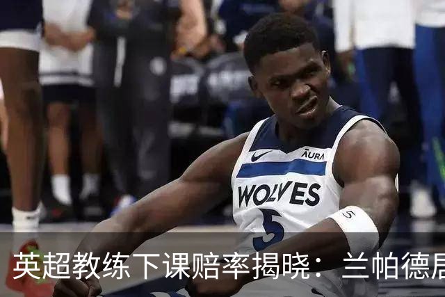 英超教练下课赔率揭晓：兰帕德居首，阿韦洛亚紧随其后